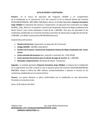 ACTA DE OFERTA Y ACEPTACION

Primero.- En el marco de ejecución del Programa GESPRO y en cumplimiento
de lo establecido en el subnumeral 5.2.6. Del numeral 5.2 de la Cláusula Quinta del Contrato
CEO/FAM/GESPRO/No 009 /2009, FAM-Bolivia oferta a la Entidad Operadora Empresa Consultora
Jorge Villafani la realización del servicio 4. (Supervisión a la ejecución de la inversión) con código
GESPRO_ CHQ_ 00113 en el proyecto: Construcción Ampliación Sistema de Riego Limabamba alto
Sector Centro, cuyo monto sobrepasa el tope de Bs. 1.400.000.- Para que sea ejecutado en las
condiciones establecidas en el contrato tomando como base de cálculo para el pago del servicio Bs.
1.400.000.- (Un Millón Cuatrocientos Mil 00/100 bolivianos).

Características del servicio:

        Nombre del Servicio: Supervisión a la ejecución de la Inversión.
        Código GESPRO: GESPRO_CHQ_00113
        Nombre del Proyecto: Construcción Ampliación Sistema de Riego Limabamba alto Sector
        Centro
        Costo estimado del proyecto (pre- inversión e Inversión): Bs. 1.562.763,82
        Costo ajustado del proyecto para el cálculo de pago de servicio: Bs. 1.400.000.-
        Municipio y departamento: Municipio de Alcalá – Chuquisaca.

Segundo.- La entidad operadora Empresa Consultora Jorge Villafani, al amparo de lo establecido
en el subnumeral 5.2.6 del numeral 5.2 de la cláusula quinta del Contrato CEO/FAM/GESPRO/No
009/2009, acepta la oferta de FAM –Bolivia, comprometiéndose a ejecutar el servicio en las
condiciones establecidas en el numeral anterior.

Tercera.- Las partes declaran su plena conformidad con lo establecido en este documento,
firmando en constancia al pie.

Sucre, 19 de Febrero del 2013




Roberto Irala                    Ing. Jorge Villafani Bustamante
RESPONSABLE UTD- CHUQUISACAREPRESENTANTE LEGAL
      EMPRESA CONSULTORA J.V.
 