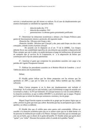 Ayuntamiento de Ampuero, Sesión Extraordinaria del Pleno de 5 de julio de 2011




servicio y actualizaciones que del mismo se realicen. En el caso de desplazamientos por
asuntos municipales se satisfarán las siguientes dietas:

                     -         dieta de medio día: 27 €
                     -         dieta de día completo: 54 €
                     -         pernoctaciones: se abonan gastos presentando justificante.

        5º.- Determinar las dotaciones económicas a abonar a los Grupos Políticos para
gastos de funcionamiento interno y protocolo, del siguiente modo:
        -Dotación fija: 180-euros por Grupo y año.
        -Dotación variable: 180-euros por Concejal y año, para cada Grupo con dos o más
concejales, estando exento el primer concejal.
                De acuerdo con lo dispuesto en el art. 73 de la LRBRL. Los Grupos
deberán llevar una contabilidad especifica de esta dotación que pondrán a disposición del
Pleno siempre que este lo pida y no podrá destinarse al pago de retribuciones del personal
de cualquier tipo al servicio de la Corporación, ni a la adquisición de bienes que
constituyan activo fijo de carácter patrimonial.

        6º.- Autorizar el gasto que comportan los precedentes acuerdos con cargo a las
partidas del vigente Presupuesto General:

       7º-. Publicar los precedentes acuerdos en el Boletín Oficial de Cantabria y en el
Tablón de edictos del Ayuntamiento.

          Debate:

        El Alcalde quiere indicar que las dietas propuestas son las mismas que las
aprobadas en 2007, y que por lo tanto no se suben. Indica también que hay crédito
suficiente.

        Pedro Carrera pregunta si en la dieta por desplazamiento está incluido el
kilometraje. Se le aclara que no está incluido y que el kilometraje se paga de acuerdo con
la normativa citada a 0,19 € por kilómetro. El concejal anuncia su voto en contra debido a
la situación económica, ya que se deben 600.000 € y es prioritario que se pague. Propone
por lo tanto que se retiren las dietas por asistencia a sesiones y las de grupo.

       Miguel Ángel Garzón expone en nombre de su grupo que les parece lógico que se
cobre primero la gente que tiene que cobrar. Recuerda que hay un presupuesto que se debe
aprobar y se ofrece a colaborar.

        El Alcalde dice que el crédito para estos gastos está contemplado. Afirma ser
sensible a la situación económica pero que no es menos cierto que no se debe hurtar a la
las personas la retribución por acudir a los Plenos. Enrique Curiel dice que no entiende que
esto sea un hurto, que es dinero de la gente del pueblo. El Alcalde aclara que quería decir
“quitar” y no “robar”. Discuten brevemente sobre el sentido de la palabra “hurtar”.



                                                                                            7
 