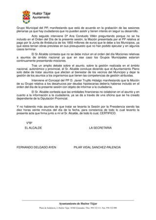 Grupo Municipal del PP, manifestando que está de acuerdo en la grabación de las sesiones
plenarias ya que hay ciudadanos que no pueden asistir y tienen interés en seguir su desarrollo.
            Acto seguido interviene Dª Ana Conduelo Villén preguntando porque no se ha
incluido en el Orden del Día de la presente sesión, la Moción presentada por el PP relativa al
pago por la Junta de Andalucía de los 1855 millones de euros que le debe a los Municipios, ya
que estos tenían obras previstas en sus presupuesto que no han podido ejecutar y en algunos
casos terminar.
          El Sr Alcalde contesta que no se debe incluir en el orden del día Mociones relativas
a asuntos de ámbito nacional ya que en ese caso los Grupos Municipales estarían
continuamente presentando mociones.
            Tras un amplio debate sobre el asunto, sobre la gestión realizada en el ámbito
nacional, autonómico y provincial, el Sr. Alcalde concluye diciendo que el Ayuntamiento Pleno
solo debe de tratar asuntos que afecten al bienestar de los vecinos del Municipio y dejar la
gestión de los asuntos a los organismos que tienen las competencias de gestión atribuidas.
            Interviene el Concejal del PP D. Javier Trujillo Hidalgo manifestando que la Moción
de su Grupo relativa a los desahucios por deudas hipotecarias debería haberse incluido en el
orden del día de la presente sesión con objeto de informar a la ciudadanía.
           El Sr. Alcalde contesta que las entidades financieras no colaboran en el asunto y en
cuanto a la información a la ciudadanía, ya se da a través de una oficina que se ha creado
dependiente de la Diputación Provincial.

Y no habiendo más asuntos de que tratar se levanta la Sesión por la Presidencia siendo las
diez horas veinte minutos del día de la fecha, para constancia de todo lo cual levanto la
presente acta que firma junto a mí el Sr. Alcalde, de todo lo cual, CERTIFICO.


       VºBº
      EL ALCALDE                                        LA SECRETARIA




FERNANDO DELGADO AYEN                       PILAR VIDAL SANCHEZ-PALENCIA




                                                         !"       #$!
                                                                   %"      !
 