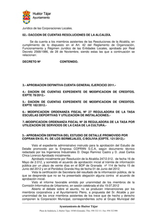 Jurídico de las Corporaciones Locales.

02.- DACCION DE CUENTAS RESOLUCIONES DE LA ALCALDÍA.

      Se da cuenta a los miembros asistentes de las Resoluciones de la Alcaldía, en
cumplimiento de lo dispuesto en el Art. 42 del Reglamento de Organización,
Funcionamiento y Régimen Jurídico de las Entidades Locales, aprobado por Real
Decreto 2568/1986, de 28 de Noviembre, siendo estas las que a continuación se
relacionan:

DECRETO Nº                    CONTENIDO.




3.- APROBACION DEFINITIVA CUENTA GENERAL EJERCICIO 2011.-

4.- DACION DE CUENTAS EXPEDIENTE DE MODIFICACION DE CREDITOS.
EXPTE 78/2012.-

5.- DACION DE CUENTAS EXPEDIENTE DE MODIFICACION DE CREDITOS.
EXPTE 182/2012.-

6.- MODIFICACION ORDENANZA FISCAL Nº 27 REGULADORA DE LA TASA
ESCUELAS DEPORTIVAS Y UTILIZACION DE INSTALACIONES.-

7.-MODIFICACION ORDENANZA FISCAL Nº 28 REGULADORA DE LA TASA POR
UTILIZACION DE SERVICIOS DE LA CASA DE LA CULTURA.-


3.- APROBACIÓN DEFINITIVA DEL ESTUDIO DE DETALLE PROMOVIDO POR
COPRAN EN EL P.I. DE LOS BERMEJALES, C/BOLIVIA (EXPTE. 121/2012).-

       Visto el expediente administrativo instruido para la aprobación del Estudio de
Detalle promovido por la Empresa COPRAN S.C.A, según documento técnico
redactado por los Ingenieros Industriales D. Diego Ramírez Castro y D. José Carlos
Chica Lorenzo Aprobado inicialmente.
       Aprobado inicialmente por Resolución de la Alcaldía 247/2.012, de fecha 16 de
Mayo de 2.012, y sometido el acuerdo de aprobación inicial al trámite de información
pública por un plazo de veinte días en el BOP de Granada nº 114 de fecha 15 de
Junio del 2012 y en el Periódico Granda Hoy de fecha 01 de Junio del 2012.
       Vista la certificación de Secretaria del resultado de la información pública, de la
que se desprende que no se ha presentado alegación alguna contra el acuerdo de
aprobación inicial.
       Visto el informe favorable emitido por unanimidad de los miembros de la
Comisión Informativa de Urbanismo, en sesión celebrada el día 19.07.2012
       Abierto el debate sobre el asunto, no se producen intervenciones por los
miembros corporativos y el Ayuntamiento Pleno, a propuesta del Sr. Alcalde y por
unanimidad de los once miembros asistentes de los trece que de hecho y derecho
componen la Corporación Municipal, correspondientes ocho al Grupo Municipal del


                                                       !"       #$!
                                                                 %"       !
 