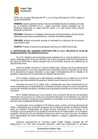 PSOE, dos al Grupo Municipal del PP y uno al Grupo Municipal de UPyD, adopto el
    siguiente ACUERDO:

    PRIMERO. Aprobar definitivamente el Estudio de Detalle Estudio de Detalle promovido
    por la Empresa COPRAN S.C.A..., según documento técnico redactado por los
    Ingenieros Industriales D. Diego Ramírez Castro y D. José Carlos Chica Lorenzo
    Aprobado inicialmente.

    SEGUNDO. Depositar en el Registro administrativo del Ayuntamiento, de documentos
    urbanísticos que afectan a planeamiento, el Estudio de Detalle aprobado.

    TERCERO. Notificar el presente acuerdo al interesado con indicación de los recursos
    a que hubiere lugar.

    CUARTO. Publicar el Acuerdo de aprobación definitiva en el BOP de Granada.

4.- RATIFICACION DEL ACUERDO ADOPTADO POR LA J.G.L. RELATIVO AL PLAN DE
FINANCIACION DE LAS OBRAS PFEA 2012.-

       Por el Sr. Alcalde se da cuenta del acuerdo adoptado por la Junta de Gobierno local en
sesión celebrada el día 13 de junio del 2012, por el que se aprueba el Plan de Financiación de
las obras del PFEA 2012, siendo necesario que el mencionado acuerdo sea ratificado por el
Ayuntamiento Pleno.

       Abierto el debate interviene D. Victoriano Ayllón Cáliz, Portavoz del Grupo Municipal de
UPyD preguntando si no es más necesaria que la Guardería Infantil la ejecución de las obras
de la depuradora de aguas residuales, ya que según manifestaciones del Sr. Alcalde en el
periódico, esta estaría en funcionamiento a mediados del año 2013.

      El Sr. Alcalde contesta que la administración competente en la materia es la Junta de
Andalucía y que está pendiente de sacarlas a licitación para la ejecución de las mismas.

        Interviene de nuevo el Sr. Ayllón Cáliz, manifestando que tiene conocimiento de un
escrito presentado por la responsable de la Guardería privada y aunque no conoce los términos
exactos del contenido del escrito, considera que la propuesta contenida en el mismo habría que
estudiarla.

         El Sr. Alcalde contesta que lo que solicitan es la unificación del servicio de Guardería
Infantil pero hay que tener en cuenta que la Guardería Municipal no es deficitaria y en caso de
unificarlas se perderían plazas de las actualmente concertadas con la Junta de Andalucía en
perjuicio de los ciudadanos del Municipio.

       A continuación toma la palabra Dª Mª Dolores López Jiménez del Grupo Municipal del
PSOE, manifestando que la solución propuesta por la Guardería privada es bastante compleja
dado los intereses contrapuestos de ambos Centros Educativos, ya que mientras en la
municipal lo que se persigue con la prestación del servicio es el interés publico, en la privada la
prestación del servicio es una actividad comercial con ánimo de lucro, pero que no obstante
como responsables del Centro Municipal están abiertos a cualquier sugerencia que quiera
plantearse.

      Interviene seguidamente D. Francisco Javier Trujillo Hidalgo, Concejal del PP
preguntando si no hay otros Proyectos prioritarios, dado que actualmente la guardería


                                                           !"       #$!
                                                                     %"        !
 