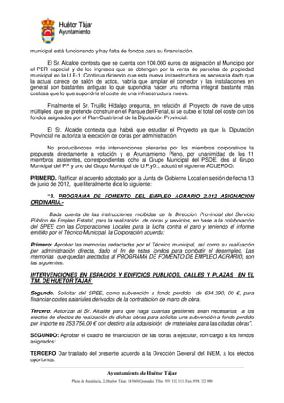 municipal está funcionando y hay falta de fondos para su financiación.

       El Sr. Alcalde contesta que se cuenta con 100.000 euros de asignación al Municipio por
el PER especial y de los ingresos que se obtengan por la venta de parcelas de propiedad
municipal en la U.E-1. Continua diciendo que esta nueva infraestructura es necesaria dado que
la actual carece de salón de actos, habría que ampliar el comedor y las instalaciones en
general son bastantes antiguas lo que supondría hacer una reforma integral bastante más
costosa que lo que supondría el coste de una infraestructura nueva.

        Finalmente el Sr. Trujillo Hidalgo pregunta, en relación al Proyecto de nave de usos
múltiples que se pretende construir en el Parque del Ferial, si se cubre el total del coste con los
fondos asignados por el Plan Cuatrienal de la Diputación Provincial.

       El Sr. Alcalde contesta que habrá que estudiar el Proyecto ya que la Diputación
Provincial no autoriza la ejecución de obras por administración.

       No produciéndose más intervenciones plenarias por los miembros corporativos la
propuesta directamente a votación y el Ayuntamiento Pleno, por unanimidad de los 11
miembros asistentes, correspondientes ocho al Grupo Municipal del PSOE, dos al Grupo
Municipal del PP y uno del Grupo Municipal de U.P.yD., adoptó el siguiente ACUERDO:

PRIMERO. Ratificar el acuerdo adoptado por la Junta de Gobierno Local en sesión de fecha 13
de junio de 2012, que literalmente dice lo siguiente:

     “3. PROGRAMA DE FOMENTO DEL EMPLEO AGRARIO 2.012 ASIGNACION
ORDINARIA.-

        Dada cuenta de las instrucciones recibidas de la Dirección Provincial del Servicio
Público de Empleo Estatal, para la realización de obras y servicios, en base a la colaboración
del SPEE con las Corporaciones Locales para la lucha contra el paro y teniendo el informe
emitido por el Técnico Municipal, la Corporación acuerda:

Primero: Aprobar las memorias redactadas por el Técnico municipal, así como su realización
por administración directa, dado el fin de estos fondos para combatir el desempleo. Las
memorias que quedan afectadas al PROGRAMA DE FOMENTO DE EMPLEO AGRARIO, son
las siguientes:

INTERVENCIONES EN ESPACIOS Y EDIFICIOS PUBLICOS, CALLES Y PLAZAS EN EL
T.M. DE HUETOR TAJAR

Segundo. Solicitar del SPEE, como subvención a fondo perdido de 634.390, 00 €, para
financiar costes salariales derivados de la contratación de mano de obra.

Tercero: Autorizar al Sr. Alcalde para que haga cuantas gestiones sean necesarias a los
efectos de efectos de realización de dichas obras para solicitar una subvención a fondo perdido
por importe es 253.756,00 € con destino a la adquisición de materiales para las citadas obras”.

SEGUNDO: Aprobar el cuadro de financiación de las obras a ejecutar, con cargo a los fondos
asignados:

TERCERO Dar traslado del presente acuerdo a la Dirección General del INEM, a los efectos
oportunos.


                                                           !"       #$!
                                                                     %"        !
 