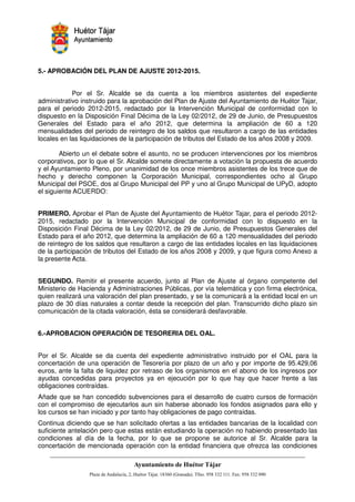 5.- APROBACIÓN DEL PLAN DE AJUSTE 2012-2015.


            Por el Sr. Alcalde se da cuenta a los miembros asistentes del expediente
administrativo instruido para la aprobación del Plan de Ajuste del Ayuntamiento de Huétor Tajar,
para el periodo 2012-2015, redactado por la Intervención Municipal de conformidad con lo
dispuesto en la Disposición Final Décima de la Ley 02/2012, de 29 de Junio, de Presupuestos
Generales del Estado para el año 2012, que determina la ampliación de 60 a 120
mensualidades del periodo de reintegro de los saldos que resultaron a cargo de las entidades
locales en las liquidaciones de la participación de tributos del Estado de los años 2008 y 2009.

        Abierto un el debate sobre el asunto, no se producen intervenciones por los miembros
corporativos, por lo que el Sr. Alcalde somete directamente a votación la propuesta de acuerdo
y el Ayuntamiento Pleno, por unanimidad de los once miembros asistentes de los trece que de
hecho y derecho componen la Corporación Municipal, correspondientes ocho al Grupo
Municipal del PSOE, dos al Grupo Municipal del PP y uno al Grupo Municipal de UPyD, adopto
el siguiente ACUERDO:


PRIMERO. Aprobar el Plan de Ajuste del Ayuntamiento de Huétor Tajar, para el periodo 2012-
2015, redactado por la Intervención Municipal de conformidad con lo dispuesto en la
Disposición Final Décima de la Ley 02/2012, de 29 de Junio, de Presupuestos Generales del
Estado para el año 2012, que determina la ampliación de 60 a 120 mensualidades del periodo
de reintegro de los saldos que resultaron a cargo de las entidades locales en las liquidaciones
de la participación de tributos del Estado de los años 2008 y 2009, y que figura como Anexo a
la presente Acta.


SEGUNDO. Remitir el presente acuerdo, junto al Plan de Ajuste al órgano competente del
Ministerio de Hacienda y Administraciones Públicas, por vía telemática y con firma electrónica,
quien realizará una valoración del plan presentado, y se la comunicará a la entidad local en un
plazo de 30 días naturales a contar desde la recepción del plan. Transcurrido dicho plazo sin
comunicación de la citada valoración, ésta se considerará desfavorable.


6.-APROBACION OPERACIÓN DE TESORERIA DEL OAL.


Por el Sr. Alcalde se da cuenta del expediente administrativo instruido por el OAL para la
concertación de una operación de Tesorería por plazo de un año y por importe de 95.429,06
euros, ante la falta de liquidez por retraso de los organismos en el abono de los ingresos por
ayudas concedidas para proyectos ya en ejecución por lo que hay que hacer frente a las
obligaciones contraídas.
Añade que se han concedido subvenciones para el desarrollo de cuatro cursos de formación
con el compromiso de ejecutarlos aun sin haberse abonado los fondos asignados para ello y
los cursos se han iniciado y por tanto hay obligaciones de pago contraídas.
Continua diciendo que se han solicitado ofertas a las entidades bancarias de la localidad con
suficiente antelación pero que estas están estudiando la operación no habiendo presentado las
condiciones al día de la fecha, por lo que se propone se autorice al Sr. Alcalde para la
concertación de mencionada operación con la entidad financiera que ofrezca las condiciones



                                                         !"       #$!
                                                                   %"       !
 