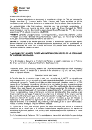 económicas más ventajosas.
Abierto el debate sobre el asunto y expuesta la situación económica del OAL por parte del Sr.
Alcalde, interviene D. Victoriano Ayllón Cáliz, Portavoz del Grupo Municipal de UPyD,
manifestando que su Grupo se abstiene en la concertación de operaciones de endeudamiento.
No produciéndose más intervenciones plenarias por los miembros corporativos, el
Ayuntamiento Pleno por mayoría de ocho votos a favor del Grupo Municipal del PSOE,
absteniéndose de votar los dos miembros asistentes del Grupo Municipal del PP y del miembro
asistente de UPyD, adoptó el siguiente ACUERDO:
PRIMERO. Concertar una operación de Tesorería para el OAL, Organismo Autónomo Local de
Promoción Económica y Empleo del Ayuntamiento de Huétor Tajar, por importe de 95.429,06
euros, para atender necesidades transitorias de Tesorería.
SEGUNDO. Autorizar al Sr. Alcalde para que suscriba la mencionada operación con aquella
entidad financiera que ofrezca las mejores condiciones económicas, una vez presentadas las
ofertas solicitadas, así como para la firma de cuantos documentos sean necesarios para la
plena efectividad del presente acuerdo.


7.-MOCION DE UPyD SOBRE FUSION VOLUNTARIA DE MUNICIPIOS EN LA COMUNIDAD
AUTONOMA DE ANDALUCIA.-


Por el Sr. Alcalde se da cuenta al Ayuntamiento Pleno de la Moción presentada por el Portavoz
del Grupo Municipal de UPyD, que literalmente dice lo siguiente:


“Victoriano Ayllón Cáliz, concejal y portavoz del Grupo Político Municipal de Unión, Progreso y
Democracia (UPyD), al amparo de lo previsto en los artículos 91.4 y 97.3 del ROF, eleva a
Pleno la siguiente moción:
                                EXPOSICION DE MOTIVOS:
1.-España tiene las administraciones locales más pequeñas de la OCDE, atomización que
impide prestar servicios a una escala adecuada, genera desigualdades entre los ciudadanos y
es fuente de corrupción. España tiene 8114 municipios, la mayoría de exigua población: el 60%
menos de mil habitantes, con más de mil inferiores a cien habitantes. Los ayuntamientos han
tratado de prestar servicios a través de diversas fórmulas. Han proliferado las Mancomunidades
(más de mil en toda España), los consorcios y otras figuras asociativas. Sin embargo, no se ha
avanzado hacia la lógica fusión de municipios de pequeño tamaño. A este respecto, las CCAA
no han reorganizado su mapa territorial, una competencia de todas ellos. Esta parálisis surge,
fundamentalmente, del juego de dos intereses: el primero, la oposición de los propios vecinos.
Se ha extendido el prejuicio que confunde la organización municipal del Ayuntamiento, con la
existencia material del pueblo o villa. Que se fusionen municipios y que se traslade la
capitalidad a otra localidad no significara, en absoluto, la desaparición de los pueblos. El
segundo problema es el rechazo de los partidos a perder poder, ya que la fusión de municipios
reduce el número de cargos a repartir entre los partidos.
2.- España es el único país europeo que no ha hecho reformas para reducir el número de
municipios en el último siglo y el tamaño excesivamente pequeño propicia un exceso de
alcaldías y órganos de gobierno local, por lo que es aconsejable promover y favorecer la fusión
de municipios.
3.- El Plan Nacional de Reformas 2012 que el Gobierno ha remitido a la Unión Europea incluye



                                                         !"       #$!
                                                                   %"      !
 