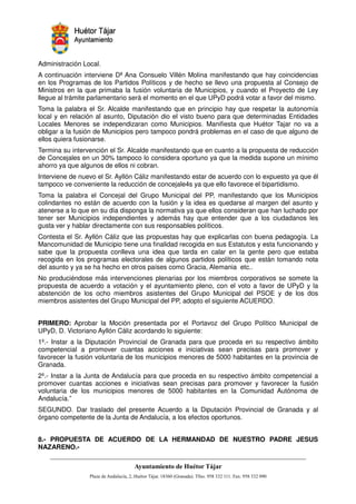 Administración Local.
A continuación interviene Dª Ana Consuelo Villén Molina manifestando que hay coincidencias
en los Programas de los Partidos Políticos y de hecho se llevo una propuesta al Consejo de
Ministros en la que primaba la fusión voluntaria de Municipios, y cuando el Proyecto de Ley
llegue al trámite parlamentario será el momento en el que UPyD podrá votar a favor del mismo.
Toma la palabra el Sr. Alcalde manifestando que en principio hay que respetar la autonomía
local y en relación al asunto, Diputación dio el visto bueno para que determinadas Entidades
Locales Menores se independizaran como Municipios. Manifiesta que Huétor Tajar no va a
obligar a la fusión de Municipios pero tampoco pondrá problemas en el caso de que alguno de
ellos quiera fusionarse.
Termina su intervención el Sr. Alcalde manifestando que en cuanto a la propuesta de reducción
de Concejales en un 30% tampoco lo considera oportuno ya que la medida supone un mínimo
ahorro ya que algunos de ellos ni cobran.
Interviene de nuevo el Sr. Ayllón Cáliz manifestando estar de acuerdo con lo expuesto ya que él
tampoco ve conveniente la reducción de concejale4s ya que ello favorece el bipartidismo.
Toma la palabra el Concejal del Grupo Municipal del PP, manifestando que los Municipios
colindantes no están de acuerdo con la fusión y la idea es quedarse al margen del asunto y
atenerse a lo que en su día disponga la normativa ya que ellos consideran que han luchado por
tener ser Municipios independientes y además hay que entender que a los ciudadanos les
gusta ver y hablar directamente con sus responsables políticos.
Contesta el Sr. Ayllón Cáliz que las propuestas hay que explicarlas con buena pedagogía. La
Mancomunidad de Municipio tiene una finalidad recogida en sus Estatutos y esta funcionando y
sabe que la propuesta conlleva una idea que tarda en calar en la gente pero que estaba
recogida en los programas electorales de algunos partidos políticos que están tomando nota
del asunto y ya se ha hecho en otros países como Gracia, Alemania etc..
No produciéndose más intervenciones plenarias por los miembros corporativos se somete la
propuesta de acuerdo a votación y el ayuntamiento pleno, con el voto a favor de UPyD y la
abstención de los ocho miembros asistentes del Grupo Municipal del PSOE y de los dos
miembros asistentes del Grupo Municipal del PP, adopto el siguiente ACUERDO.


PRIMERO: Aprobar la Moción presentada por el Portavoz del Grupo Político Municipal de
UPyD, D. Victoriano Ayllón Cáliz acordando lo siguiente:
1º.- Instar a la Diputación Provincial de Granada para que proceda en su respectivo ámbito
competencial a promover cuantas acciones e iniciativas sean precisas para promover y
favorecer la fusión voluntaria de los municipios menores de 5000 habitantes en la provincia de
Granada.
2º.- Instar a la Junta de Andalucía para que proceda en su respectivo ámbito competencial a
promover cuantas acciones e iniciativas sean precisas para promover y favorecer la fusión
voluntaria de los municipios menores de 5000 habitantes en la Comunidad Autónoma de
Andalucía.”
SEGUNDO. Dar traslado del presente Acuerdo a la Diputación Provincial de Granada y al
órgano competente de la Junta de Andalucía, a los efectos oportunos.


8.- PROPUESTA DE ACUERDO DE LA HERMANDAD DE NUESTRO PADRE JESUS
NAZARENO.-



                                                         !"       #$!
                                                                   %"      !
 