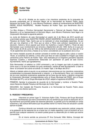 Por el Sr. Alcalde se da cuenta a los miembros asistentes de la propuesta de
Acuerdo presentada por el Hermano Mayor de la Hermandad de Nuestro Padre Jesús
Nazareno de Huétor Tajar, D. Juan Moreno Perálvarez, relativa al nombramiento de NUESTRO
PADRE JESUS NAZARENO, Alcalde Perpetuo de Huétor Tajar, que literalmente dice lo
siguiente:
“La Muy Antigua y Primitiva Hermandad Sacramental y Patronal de Nuestro Padre Jesús
Nazareno y en su representación el Hermano Mayor, Juan Moreno Perálvarez hace llegar a la
Corporación Municipal la siguiente petición:
La Junta de Gobierno de esta Hermandad en sesión de 4 de Marzo de 2012 acordó por
unanimidad solicitar para NUESTRO PADRE JESUS NAZARENO el nombramiento de Alcalde
Perpetuo de Huétor Tájar, hecho que se ha realizado en otras localidades españolas. Es por
ello que nos dirigimos a VD. Para que se eleve a Pleno esta solicitud, basándonos en la
devoción, historia y fervor popular que tienen los hueteños a nuestro Padrón y Titular de esta
Hermandad, cuyo nombramiento se remonta a Septiembre del año 1849, fecha en la que por
Real Orden de 29 de Junio de 1849 se fijó definitivamente la celebración en los días del 13 al
16 de septiembre de la feria y fiestas en su honor, coincidiendo con la exaltación de la Cruz.
Así mismo traslado acuerdo de solicitar conceda el nombre de alguna calle o plaza a nuestro
Titular, al cumplirse los setenta y cinco años que lleva en esta Localidad la Imagen que todos
veneramos como Patrono de Huétor Tájar- obra realizada por el imaginero granadino Eduardo
Espinosa Cuadros y recientemente restaurada con aportación en parte de este Excmo.
Ayuntamiento, hecho que agradecemos,
Esta Hermandad, al celebrar su LXXV aniversario y ser la Imagen que todo el pueblo tiene
como suya y a la que se profesa con gran veneración, solicita de este Ayuntamiento- si bien lo
tiene- la concesión de cuanto se solicita. En Huétor Tajar, 2 de Mayo del 2012.”
Abierto el debate sobre el asunto no se producen intervenciones por los miembros corporativos
sometiéndose la propuesta directamente a votación, y, el Ayuntamiento Pleno, por unanimidad
de los once miembros corporativos asistentes de los trece que de hecho y derecho componen
la Corporación Municipal, correspondientes ocho al Grupo Municipal del PSOE, dos al Grupo
Municipal del PP y uno al Grupo Municipal de UPyD, adoptó el siguiente ACUERDO:
PRIMERO. Aprobar la propuesta de acuerdo de la Hermandad y nombrar a Nuestro Padre
Jesús Nazareno Alcalde Perpetuo del Municipio de Huétor Tajar.
SEGUNDO. Dar traslado del Presente Acuerdo a la Hermandad de Nuestro Padre Jesús
Nazareno, a los efectos oportunos.


9.- RUEGOS Y PREGUNTAS.-
            Interviene en primer lugar D. Victoriano Ayllón Cáliz, Portavoz del Grupo Municipal
de UPyD, manifestando que tiene conocimiento de una sentencia que anula la resolución de un
Ayuntamiento que prohíbe grabar las sesiones plenarias, su partido ya la ha solicitado en varias
ocasiones y esa actitud demuestra que los partidos tienen la misma línea de actuación cuando
ejercen el poder.
            Continua diciendo que teniendo como precedente esa resolución judicial, pregunta
si la grabación de las sesiones se va a hacer por un medio especifico o por el contrario se va a
permitir que cualquier asistente a la sesión pueda gravar su desarrollo por el medio que estime
conveniente.
           En el mismo sentido se pronuncia Dª Ana Consuelo Villén Molina, Concejal del


                                                         !"       #$!
                                                                   %"       !
 