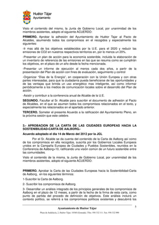 Visto el contenido del mismo, la Junta de Gobierno Local, por unanimidad de los
miembros asistentes, adopto el siguiente ACUERDO:
PRIMERO. Aprobar la adhesión del Ayuntamiento de Huétor Tajar al Pacto de
Alcaldes, asumiendo todos los compromisos en el recogidos y especialmente los
siguientes:
-Ir mas allá de los objetivos establecidos por la U.E. para el 2020 y reducir las
emisiones de CO2 en nuestros respectivos territorios en, por lo menos un 20%.
-Presentar un plan de acción para la economía sostenible, incluida la elaboración de
un inventario de referencia de las emisiones en las que se resuma como se cumplirán
los objetivos, en el plazo de un año desde la fecha mencionada.
-Presentar un informe de ejecución al menos cada dos años, a partir de la
presentación del Plan de acción con fines de evaluación, seguimiento y control
-Organizar “Días de la Energía”, en cooperación con la Unión Europea y con otras
partes interesadas, para que la ciudadanía pueda beneficiarse de las oportunidades y
de las ventajas que brinda un uso energético mas inteligente, así como informar
periódicamente a los medios de comunicación locales sobre el desarrollo del Plan de
acción.
-Asistir y contribuir a la conferencia anual de Alcalde de la U.E.
SEGUNDO. Facultar al Sr. Alcalde para suscribir el documento de adhesión al Pacto
de Alcaldes, en el que se asumen todos los compromisos relacionados en el texto, y
especialmente los relacionados en el apartado anterior.
TERCERO. Someter el presente Acuerdo a la ratificación del Ayuntamiento Pleno, en
la próxima sesión que este celebre.


3.- APROBACION DE LA CARTA DE LAS CIUDADES EUROPEAS HACIA LA
SOSTENIBILIDAD-CARTA DE AALBORG.-
Acuerdo adoptado el dia 14 de Marzo del 2012 por la JGL
       Por el Sr. Alcalde se da cuenta del contenido de la Carta de Aalborg así como
de los compromisos en ella recogidos, suscrita por los Gobiernos Locales Europeos
unidos en la Campaña Europea de Ciudades y Pueblos Sostenibles, reunidos en la
Conferencia de Aalborg+10, ratificando una visión común de un futuro sostenible entre
las comunidades.
Visto el contenido de la misma, la Junta de Gobierno Local, por unanimidad de los
miembros asistentes, adopto el siguiente ACUERDO:


PRIMERO. Aprobar la Carta de las Ciudades Europeas hacia la Sostenibilidad-Carta
de Aalborg, en los siguientes términos:
1-Suscribir la Carta de Aalborg.
2- Suscribir los compromisos de Aalborg.
3- Desarrollar un análisis integrado de los principios generales de los compromisos de
Aalborg en el plazo de 12 meses, a partir de la fecha de la firma de esta carta, como
punto de partida del procedo de definición de objetivos. Este análisis incluirá un
contexto político, se referirá a los compromisos políticos existentes y descubrirá los

                                                                                    "
                                                        !"       #$!
                                                                  %"   !
 