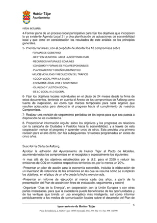 retos actuales.
4-Formar parte de un proceso local participativo para fijar los objetivos que incorporen
la ya existente Agenda Local 21 u otra planificación de actuaciones de sostenibilidad
local y que tome en consideración los resultados de este análisis de los principios
generales.
5- Priorizar la tareas, con el propósito de abordar los 10 compromisos sobre
       -FORMAS DE GOBIERNOI
       - GESTION MUNICIPAL HACIA LA SOSTENIBILIDAD
       - RECURSOS NATURALES COMUNES
       - CONSUMO Y FORMAS DE VIDA RESPONSABLES
       - PLANEAMIENTO Y DISEÑO URBANISTICO
       -MEJOR MOVILIDAD Y REDUCCION DEL TRÁFICO
       - ACCION LOCAL PARA LA SALUD
       - ECONOMIA LOCAL VIVA Y SOSTENIBLE
       - IGUALDAD Y JUSTICIA SOCIAL
       - DE LO LOCAL A LO GLOBAL

6- Fijar los objetivos locales individuales en el plazo de 24 meses desde la firma de
estos documentos, teniendo en cuenta el Anexo de los compromisos de Aalborg como
fuente de inspiración, así como fijar marcos temporales para cada objetivo que
resulten adecuados para demostrar el progreso hacia el cumplimiento de nuestros
Compromisos.
7- Realizar una revisión de seguimiento periódica de los logros para que sea puesta a
disposición de los ciudadanos.
8- Proporcionar información regular sobre los objetivos y los progresos en relaciona
con la campaña de Ciudades y Pueblos hacia la sostenibilidad, y a través de esta
cooperación revisar el progreso y aprender unos de otros. Esta prevista una primera
revisión para el año 2010, con las subsiguientes revisiones programadas en ciclos de
cinco años.


Suscribir la Carta de Aalborg.
Aprobar la adhesión del Ayuntamiento de Huétor Tajar al Pacto de Alcaldes,
asumiendo todos los compromisos en el recogidos y especialmente los siguientes:
-Ir mas allá de los objetivos establecidos por la U.E. para el 2020 y reducir las
emisiones de CO2 en nuestros respectivos territorios en, por lo menos un 20%.
-Presentar un plan de acción para la economía sostenible, incluida la elaboración de
un inventario de referencia de las emisiones en las que se resuma como se cumplirán
los objetivos, en el plazo de un año desde la fecha mencionada.
-Presentar un informe de ejecución al menos cada dos años, a partir de la
presentación del Plan de acción con fines de evaluación, seguimiento y control
-Organizar “Días de la Energía”, en cooperación con la Unión Europea y con otras
partes interesadas, para que la ciudadanía pueda beneficiarse de las oportunidades y
de las ventajas que brinda un uso energético mas inteligente, así como informar
periódicamente a los medios de comunicación locales sobre el desarrollo del Plan de



                                                     !"       #$!
                                                               %"       !
 