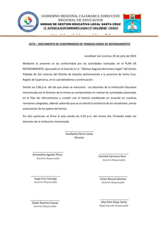 GOBIERNO REGIONAL CAJAMARCA DIRECCION
REGIONAL DE EDUCACION
UNIDAD DE GESTION EDUCATIVA LOCAL SANTA CRUZ
I.E.:ALFONSOAUGUSTOBARRANTESLINGAN C.P.SANLORENZO -CATACHE
“Año de la unidad, la paz y el desarrollo”
ACTA – DOCUMENTO DE CONFORMIDAD DE TRABAJO HORAS DE REFORZAMIENTO
Localidad: San Lorenzo, 05 de julio del 2023
Mediante la presente se da conformidad por las actividades realizadas en el PLAN DE
REFORZAMEINTO, ejecutado en el local de la I.E. “Alfonso Augusto Barrantes Lingán” del Centro
Poblado de San Lorenzo del Distrito de Catache perteneciente a la provincia de Santa Cruz,
Región de Cajamarca, en la cual detallamos a continuación:
Siendo las 2:00 p.m. del día que antes se mencionó. Los docentes de la Institución Educativa
mencionada con el Director de la misma se comprometen en realizar las actividades plasmadas
en el Plan de reforzamiento y cumplir con el horario establecido en acuerdo en nuestras
reuniones colegiadas, además sabiendo que ya se solicitó la asistencia de los estudiantes, previa
autorización de los padres de familia.
Sin otro particular se firma el acta siendo las 4:30 p.m. del mismo día, firmando todos los
docentes de la institución mencionada.
____________________
Humberto Pèrez Cubas
Director
____________________
Gladis Ramírez Suarez
Docente Responsable
____________________
Víctor Roncal Sánchez
Docente Responsable
____________________
Carmela Carranza Vera
Docente Responsable
____________________
Alex Deni Rojas Santa
Cruz Docente Responsable
_____________________
Armandina Aguilar Pérez
Docente Responsable
____________________
Hugo Cruz Yarango
Docente Responsable
 