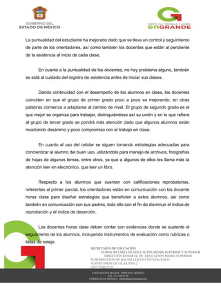 SANTIAGUITO MAXDA, TIMILPAN, MEXICO
TEL. 712 108 81 09
CORREO ELECTRÓNICO: cbttimilpann@hotmail.com
SECRETARÍA DE EDUCACIÓN
SUBSECRETARÍA DE EDUCACIÓN MEDIA SUPERIOR Y SUPERIOR
DIRECCIÓN GENERAL DE EDUCACIÓN MEDIA SUPERIOR
SUBDIRECCION DE BACHILLERATO TECNOLOGICO
SUPERVISION ESCOLAR BT012
CBT TIMILPAN
La puntualidad del estudiante ha mejorado dado que se lleva un control y seguimiento
de parte de los orientadores, así como también los docentes que están al pendiente
de la asistencia al inicio de cada clase.
En cuanto a la puntualidad de los docentes, no hay problema alguno, también
se está al cuidado del registro de asistencia antes de iniciar sus clases.
Dando continuidad con el desempeño de los alumnos en clase, los docentes
coinciden en que el grupo de primer grado poco a poco va mejorando, en otras
palabras comienza a adaptarse al cambio de nivel. El grupo de segundo grado es el
que mejor se organiza para trabajar, distinguiéndose así su unión y en lo que refiere
al grupo de tercer grado se pondrá más atención dado que algunos alumnos están
mostrando desánimo y poco compromiso con el trabajo en clase.
En cuanto al uso del celular se siguen tomando estrategias adecuadas para
concientizar al alumno del buen uso, utilizándolo para manejo de archivos, fotografías
de hojas de algunos temas, entre otros, ya que a algunos de ellos les llama más la
atención leer en electrónico, que leer un libro.
Respecto a los alumnos que cuentan con calificaciones reprobatorias,
referentes al primer parcial, los orientadores están en comunicación con los docente
horas clase para diseñar estrategias que beneficien a estos alumnos, así como
también en comunicación con sus padres, todo ello con el fin de disminuir el índice de
reprobación y el índice de deserción.
Los docentes horas clase deben contar con evidencias donde se sustente el
seguimiento de los alumnos, incluyendo instrumentos de evaluación como rubricas o
listas de cotejo.
 