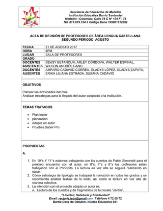 Secretaría de Educación de Medellín
Institución Educativa Barrio Santander
Medellín –Colombia. Calle 78 C Nº 104 F - 78
Nit. 811.019.724-1 Código Dane 105001012092
ACTA DE REUNIÓN DE PROFESORES DE ÁREA LENGUA CASTELLANA
SEGUNDO PERÍODO AGOSTO
FECHA 21 DE AGOSTO 2017
HORA 4PM
LUGAR SALA DE PROFESORES
GRADO
DOCENTES
ASISTENTES
DEASY BETANCUR, ARLEY CÓRDOVA, WALTER ESPINAL,
WILSON ANDRÉS CANO,
DOCENTES
AUSENTES
AMPARO CADAVID CORREA, GLADYS LÓPEZ, GLADYS ZAPATA,
ERIKA LILIANA ESTRADA, SUSANA CADAVID
OBJETIVOS
Planear las actividades del mes.
Analizar estrategias para la llegada del autor adoptado a la institución.
TEMAS TRATADOS
• Plan lector
• planeación
• Adopta un autor
• Pruebas Saber Pro
PROPUESTAS
A.
1. En 10°s Y 11°s estamos trabajando con los cuentos de Pablo Simonetti para el
próximo encuentro con el autor; en 8°s, 7°s y 6°s los profesores están
trabajando con el Principito. La lectura en voz alta se seguirá realizando en
clase.
2. Cómo estrategia de tipología se trabajará la narración en todos los grados y se
recomienda análisis textual de lo leído, así como la lectura en voz alta de
manera colectiva.
3. La intención con el proyecto adopta un autor es:
a. Lectura de los cuentos y de fragmentos de la novela “Jardín”.
“Libertad, Sabiduría y Solidaridad”
Email: rectoria.iebs@gmail.com Teléfono 4 72 05 72
Barrio Doce de Octubre. Núcleo Educativo 921
 