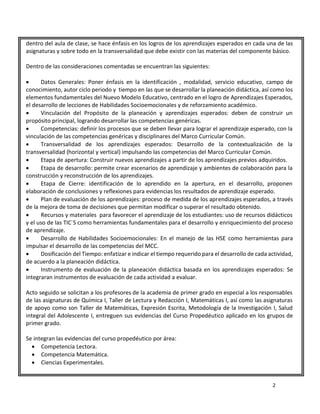 2
dentro del aula de clase, se hace énfasis en los logros de los aprendizajes esperados en cada una de las
asignaturas y sobre todo en la transversalidad que debe existir con las materias del componente básico.
Dentro de las consideraciones comentadas se encuentran las siguientes:
 Datos Generales: Poner énfasis en la identificación , modalidad, servicio educativo, campo de
conocimiento, autor ciclo periodo y tiempo en las que se desarrollar la planeación didáctica, así como los
elementos fundamentales del Nuevo Modelo Educativo, centrado en el logro de Aprendizajes Esperados,
el desarrollo de lecciones de Habilidades Socioemocionales y de reforzamiento académico.
 Vinculación del Propósito de la planeación y aprendizajes esperados: deben de construir un
propósito principal, logrando desarrollar las competencias genéricas.
 Competencias: definir los procesos que se deben llevar para lograr el aprendizaje esperado, con la
vinculación de las competencias genéricas y disciplinares del Marco Curricular Común.
 Transversalidad de los aprendizajes esperados: Desarrollo de la contextualización de la
transversalidad (horizontal y vertical) impulsando las competencias del Marco Curricular Común.
 Etapa de apertura: Construir nuevos aprendizajes a partir de los aprendizajes previos adquiridos.
 Etapa de desarrollo: permite crear escenarios de aprendizaje y ambientes de colaboración para la
construcción y reconstrucción de los aprendizajes.
 Etapa de Cierre: identificación de lo aprendido en la apertura, en el desarrollo, proponen
elaboración de conclusiones y reflexiones para evidencias los resultados de aprendizaje esperado.
 Plan de evaluación de los aprendizajes: proceso de medida de los aprendizajes esperados, a través
de la mejora de toma de decisiones que permitan modificar o superar el resultado obtenido.
 Recursos y materiales para favorecer el aprendizaje de los estudiantes: uso de recursos didácticos
y el uso de las TIC´S como herramientas fundamentales para el desarrollo y enriquecimiento del proceso
de aprendizaje.
 Desarrollo de Habilidades Socioemocionales: En el manejo de las HSE como herramientas para
impulsar el desarrollo de las competencias del MCC.
 Dosificación del Tiempo: enfatizar e indicar el tiempo requerido para el desarrollo de cada actividad,
de acuerdo a la planeación didáctica.
 Instrumento de evaluación de la planeación didáctica basada en los aprendizajes esperados: Se
integraran instrumentos de evaluación de cada actividad a evaluar.
Acto seguido se solicitan a los profesores de la academia de primer grado en especial a los responsables
de las asignaturas de Química I, Taller de Lectura y Redacción I, Matemáticas I, así como las asignaturas
de apoyo como son Taller de Matemáticas, Expresión Escrita, Metodología de la Investigación I, Salud
integral del Adolescente I, entreguen sus evidencias del Curso Propedéutico aplicado en los grupos de
primer grado.
Se integran las evidencias del curso propedéutico por área:
 Competencia Lectora.
 Competencia Matemática.
 Ciencias Experimentales.
 
