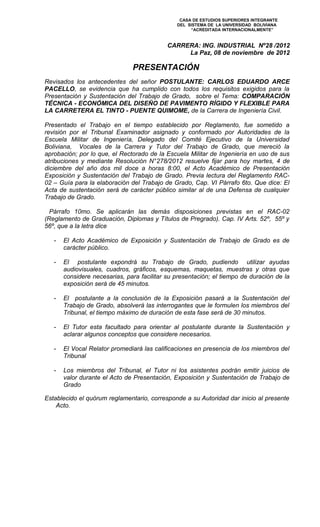 CASA DE ESTUDIOS SUPERIORES INTEGRANTE
                                               DEL SISTEMA DE LA UNIVERSIDAD BOLIVIANA
                                                    “ACREDITADA INTERNACIONALMENTE”


                                            CARRERA: ING. INDUSTRIAL Nº28 /2012
                                                 La Paz, 08 de noviembre de 2012

                               PRESENTACIÓN
Revisados los antecedentes del señor POSTULANTE: CARLOS EDUARDO ARCE
PACELLO, se evidencia que ha cumplido con todos los requisitos exigidos para la
Presentación y Sustentación del Trabajo de Grado, sobre el Tema: COMPARACIÓN
TÉCNICA - ECONÓMICA DEL DISEÑO DE PAVIMENTO RÍGIDO Y FLEXIBLE PARA
LA CARRETERA EL TINTO - PUENTE QUIMOME, de la Carrera de Ingeniería Civil.

Presentado el Trabajo en el tiempo establecido por Reglamento, fue sometido a
revisión por el Tribunal Examinador asignado y conformado por Autoridades de la
Escuela Militar de Ingeniería, Delegado del Comité Ejecutivo de la Universidad
Boliviana, Vocales de la Carrera y Tutor del Trabajo de Grado, que mereció la
aprobación; por lo que, el Rectorado de la Escuela Militar de Ingeniería en uso de sus
atribuciones y mediante Resolución N°278/2012 resuelve fijar para hoy martes, 4 de
diciembre del año dos mil doce a horas 8:00, el Acto Académico de Presentación
Exposición y Sustentación del Trabajo de Grado. Previa lectura del Reglamento RAC-
02 – Guía para la elaboración del Trabajo de Grado, Cap. VI Párrafo 6to. Que dice: El
Acta de sustentación será de carácter público similar al de una Defensa de cualquier
Trabajo de Grado.

  Párrafo 10mo. Se aplicarán las demás disposiciones previstas en el RAC-02
(Reglamento de Graduación, Diplomas y Títulos de Pregrado). Cap. IV Arts. 52º, 55º y
56º, que a la letra dice

   -   El Acto Académico de Exposición y Sustentación de Trabajo de Grado es de
       carácter público.

   -   El postulante expondrá su Trabajo de Grado, pudiendo utilizar ayudas
       audiovisuales, cuadros, gráficos, esquemas, maquetas, muestras y otras que
       considere necesarias, para facilitar su presentación; el tiempo de duración de la
       exposición será de 45 minutos.

   -   El postulante a la conclusión de la Exposición pasará a la Sustentación del
       Trabajo de Grado, absolverá las interrogantes que le formulen los miembros del
       Tribunal, el tiempo máximo de duración de esta fase será de 30 minutos.

   -   El Tutor esta facultado para orientar al postulante durante la Sustentación y
       aclarar algunos conceptos que considere necesarios.

   -   El Vocal Relator promediará las calificaciones en presencia de los miembros del
       Tribunal

   -   Los miembros del Tribunal, el Tutor ni los asistentes podrán emitir juicios de
       valor durante el Acto de Presentación, Exposición y Sustentación de Trabajo de
       Grado

Establecido el quórum reglamentario, corresponde a su Autoridad dar inicio al presente
    Acto.
 
