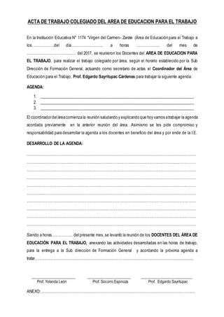 ACTA DE TRABAJO COLEGIADO DEL AREA DE EDUCACION PARA EL TRABAJO
En la Institución Educativa N° 1174 “Virgen del Carmen- Zarate (Área de Educación para el Trabajo a
los………………del día…………………….. a horas ………………. del mes de
……………………………….… del 2017, se reunieron los Docentes del AREA DE EDUCACION PARA
EL TRABAJO, para realizar el trabajo colegiado por área, según el horario establecido por la Sub
Dirección de Formación General, actuando como secretario de actas el Coordinador del Área de
Educación para el Trabajo, Prof. Edgardo Sayritupac Cárdenas para trabajar la siguiente agenda:
AGENDA:
1. ___________________________________________________________________________
2. ___________________________________________________________________________
3. ___________________________________________________________________________
El coordinadordeláreacomienzala reunión saludando y explicando que hoy vamos atrabajar la agenda
acordada previamente en la anterior reunión del área. Asimismo se les pide compromiso y
responsabilidad para desarrollar la agenda a los docentes en beneficio del área y por ende de la I.E.
DESARROLLO DE LA AGENDA:
…………………………………………………………………………………………………………………………
…………………………………………………………………………………………………………………………
…………………………………………………………………………………………………………………………
…………………………………………………………………………………………………………………………
…………………………………………………………………………………………………………………………
…………………………………………………………………………………………………………………………
…………………………………………………………………………………………………………………………
…………………………………………………………………………………………………………………………
…………………………………………………………………………………………………………………………
…………………………………………………………………………………………………………………………
Siendo a horas…………….. del presente mes,se levantó la reunión de los DOCENTES DEL ÁREA DE
EDUCACIÓN PARA EL TRABAJO, anexando las actividades desarrolladas en las horas de trabajo,
para la entrega a la Sub dirección de Formación General y acordando la próxima agenda a
tratar…………………………………………………………………………………………………....................
______________________ ______________________ __________________________
Prof. Yolanda León Prof. Socorro Espinoza Prof. Edgardo Sayritupac
ANEXO:………………………………………………………………………………………………………………
 