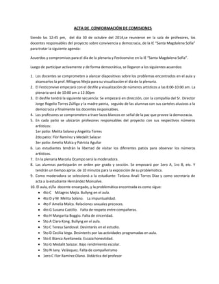 ACTA DE CONFORMACIÓN DE COMISIONES 
Siendo las 12:45 pm, del día 30 de octubre del 2014,se reunieron en la sala de profesores, los docentes responsables del proyecto sobre convivencia y democracia, de la IE “Santa Magdalena Sofía” para tratar la siguiente agenda: 
Acuerdos y compromisos para el día de la plenaria y Festiconvive en la IE “Santa Magdalena Sofía”. 
Luego de participar activamente y de forma democrática, se llegaron a los siguientes acuerdos: 
1. Los docentes se comprometen a alanzar diapositivas sobre los problemas encontrados en el aula y alcanzarlos la prof. Milagros Mejía para su visualización el día de la plenaria. 
2. El Festiconvive empezará con el desfile y visualización de números artísticos a las 8:00-10:00 am. La plenaria será de 10:00 am a 12:30pm 
3. El desfile tendrá la siguiente secuencia: Se empezará en dirección, con la compañía del Sr. Director Jorge Rogelio Torres Zúñiga y la madre patria, seguido de las alumnas con sus carteles alusivos a la democracia y finalmente los docentes responsables. 
4. Los profesores se comprometen a traer lazos blancos en señal de la paz que provee la democracia. 
5. En cada patio se ubicarán profesores responsables del proyecto con sus respectivos números artísticos: 
1er patio: Melita Solano y Angelita Torres 
2do patio: Flor Ramírez y Medalit Salazar 
3er patio: Amelia Malca y Patricia Aguilar 
6. Las estudiantes tendrán la libertad de visitar los diferentes patios para observar los números artísticos. 
7. En la plenaria Marcela Ocampo será la moderadora. 
8. Las alumnas participarán en orden por grado y sección. Se empezará por 1ero A, 1ro B, etc. Y tendrán un tiempo aprox. de 10 minutos para la exposición de su problemática. 
9. Como moderadora se seleccionó a la estudiante: Tatiana Analí Torres Díaz y como secretaria de acta a la estudiante Hernández Monsalve. 
10. El aula, el/la docente encargado, y la problemática encontrada es como sigue: 
 4to C Milagros Mejía. Bullyng en el aula. 
 4to D y M Melita Solano. La impuntualidad. 
 4to F Amelia Malca. Relaciones sexuales precoces. 
 4to G Susana Castillo. Falta de respeto entre compañeras. 
 4to H Margarita Boggio. Falta de sinceridad. 
 5to A Clara Kong. Bullyng en el aula. 
 5to C Teresa Sandoval. Desinterés en el estudio. 
 5to D Cecilia Vega. Desinterés por las actividades programadas en aula. 
 5to E Blanca Avellaneda. Escaza honestidad. 
 5to G Medalit Salazar. Bajo rendimiento escolar. 
 5to N Jany Velásquez. Falta de compañerismo 
 1ero C Flor Ramírez Olano. Didáctica del profesor  