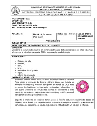 COMUNIDAD DE HERMANOS MARISTAS DE LA ENSEÑANZA
PROVINCIA NORANDINA - COLOMBIA
INSTITUCION EDUCATIVA C H A M P A G N A T – P IN A R E S D E O R IE N T E
A C T A D IR EC C IÒ N D E GR A D O
FRATERNIDAD: Sexto
DOCENTES:
LINA ZABALETA (6-1)
CONSTANZA CHAVEZ (6-2)
YULI ADRIANA PEREZ PERDOMO (6-3)
ACTA No: 05 FECHA: 16 de marzo
DEL 2022
HORA: 6:00 – 7:00 am LUGAR: SALON
DE FARTERNIDAD
SEXTOS
PRESENTACIÓN
EJE: ASI SOY YO
TEMA: PRESENCIA :LOS DERECHOS DE LOS NIÑOS
OBJETIVO:
Vincular a la comunidad educativa en el marco del rescate de los derechos de los niños y las niñas
a través de la iniciativa presencia: El hilo que conecta con la infancia
MATERIALES:
 Retazos de tela,
 botones,
 hilos,
 lana,
 una bolsa ziploc grande,
 aguja,
 relleno de almohada.
INVITADOS: NO APLICA
Siendo las 6:00am damos inicio a nuestro encuentro en el aula de clase
Para iniciar el momento la docente Adriana López nos brinda un
momento de oración y reflexión para poner en manos de DIOS este
encuentro donde el tema principal serán los derechos de los niños, con
una buena afluencia de estudiantes damos la bienvenida a este
momento, tomamos un momento de interiorización y oración personal
para poner nuestras peticiones del día.
Seguido al momento de oración damos paso a nuestra actividad programada desde el
proyecto niños felices que dirigen nuestras compañeras del grado transición y hoy haremos
participes a los estudiantes a través de la iniciativa PRESENCIA: un hilo con la infancia.
 