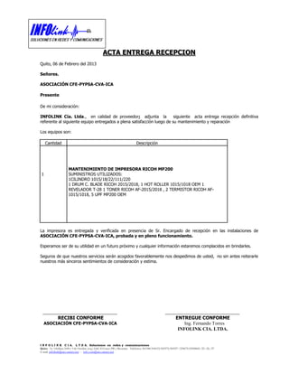 ACTA ENTREGA RECEPCION
Quito, 06 de Febrero del 2013

Señores.

ASOCIACIÓN CFE-PYPSA-CVA-ICA

Presente

De mi consideración:

INFOLINK Cía. Ltda., en calidad de proveedor; adjunta la                siguiente acta entrega recepción definitiva
referente al siguiente equipo entregados a plena satisfacción luego de su mantenimiento y reparación

Los equipos son:

     Cantidad                                                                  Descripción




                       MANTENIMIENTO DE IMPRESORA RICOH MP200
 1                     SUMINISTROS UTILIZADOS:
                       1CILINDRO 1015/18/22/111/220
                       1 DRUM C. BLADE RICOH 2015/2018, 1 HOT ROLLER 1015/1018 OEM 1
                       REVELADOR T-28 1 TONER RICOH AF-2015/2018 , 2 TERMISTOR RICOH AF-
                       1015/1018, 5 UPF MP200 OEM




La impresora es entregada y verificada en presencia de Sr. Encargado de recepción en las instalaciones de
ASOCIACIÓN CFE-PYPSA-CVA-ICA, probada y en pleno funcionamiento.

Esperamos ser de su utilidad en un futuro próximo y cualquier información estaremos complacidos en brindarles.

Seguros de que nuestros servicios serán acogidos favorablemente nos despedimos de usted, no sin antes reiterarle
nuestros más sinceros sentimientos de consideración y estima.




  ________________________________                                                                    ________________________________
              RECIBI CONFORME                                                                                  ENTREGUE CONFORME
  ASOCIACIÓN CFE-PYPSA-CVA-ICA                                                                                     Ing. Fernando Torres
                                                                                                                INFOLINK CIA. LTDA.


I N F O L I N K C I A. L T D A. Soluciones en redes y comunicaciones
Quito: Av. Orellana 1698 y 9 de Octubre (esq.) Edif. El Greco PB y Mezanine Teléfonos: 501348/504153/505375/505397 /239675/09558824 /25 /26 /27
E-mail: infolink@uio.satnet.net - info.ven@uio.satnet.net
 