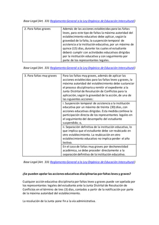 Base Legal (Art. 331 Reglamento General a la Ley Orgánica de Educación Intercultural)
2. Para faltas graves Además de las acciones establecidas para las faltas
leves, para este tipo de faltas la máxima autoridad del
establecimiento educativo debe aplicar, según la
gravedad de la falta, la suspensión temporal de
asistencia a la institución educativa, por un máximo de
quince (15) días, durante los cuales el estudiante
deberá cumplir con actividades educativas dirigidas
por la institución educativa y con seguimiento por
parte de los representantes legales.
Base Legal (Art. 331 Reglamento General a la Ley Orgánica de Educación Intercultural)
3. Para faltas muy graves Para las faltas muy graves, además de aplicar las
acciones establecidas para las faltas leves y graves, la
máxima autoridad del establecimiento debe sustanciar
el proceso disciplinario y remitir el expediente a la
Junta Distrital de Resolución de Conflictos para la
aplicación, según la gravedad de la acción, de una de
las siguientes acciones:
i. Suspensión temporal de asistencia a la institución
educativa por un máximo de treinta (30) días, con
acciones educativas dirigidas. Esta medida conlleva la
participación directa de los representantes legales en
el seguimiento del desempeño del estudiante
suspendido; o,
ii. Separación definitiva de la institución educativa, lo
que implica que el estudiante debe ser reubicado en
otro establecimiento. La reubicación en otro
establecimiento educativo no implica perder el año
lectivo.
En el caso de faltas muy graves por deshonestidad
académica, se debe proceder directamente a la
separación definitiva de la institución educativa.
Base Legal (Art. 331 Reglamento General a la Ley Orgánica de Educación Intercultural)
¿Se pueden apelar las acciones educativas disciplinarias porfaltas leves y graves?
Cualquier acción educativa disciplinaria por faltas leves y graves puede ser apelada por
los representantes legales del estudiante ante la Junta Distrital de Resolución de
Conflictos en el término de tres (3) días, contados a partir de la notificación por parte
de la máxima autoridad del establecimiento.
La resolución de la Junta pone fin a la vía administrativa.
 