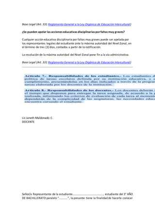 Base Legal (Art. 331 Reglamento General a la Ley Orgánica de Educación Intercultural)
¿Se pueden apelar las acciones educativas disciplinarias porfaltas muy graves?
Cualquier acción educativa disciplinaria por faltas muy graves puede ser apelada por
los representantes legales del estudiante ante la máxima autoridad del Nivel Zonal, en
el término de tres (3) días, contados a partir de la notificación.
La resolución de la máxima autoridad del Nivel Zonal pone fin a la vía administrativa.
Base Legal (Art. 331 Reglamento General a la Ley Orgánica de Educación Intercultural)
Lic Janeth Maldonado C.
DOCENTE
Señor/a Representante de la estudiante......................................., estudiante del 3° AÑO
DE BACHILLERATO paralelo “...........”, la presente tiene la finalidad de hacerle conocer
 