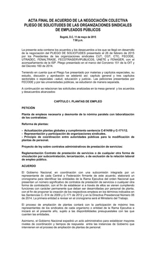 ACTA FINAL DE ACUERDO DE LA NEGOCIACIÓN COLECTIVA
PLIEGO DE SOLICITUDES DE LAS ORGANIZACIONES SINDICALES
DE EMPLEADOS PÚBLICOS
Bogotá, D.C. 11 de mayo de 2015
7:00 p.m.
La presente acta contiene los acuerdos y los desacuerdos a los que se llegó en desarrollo
de la negociación del PLIEGO DE SOLICITUDES presentado el 26 de febrero de 2015
por los Presidentes de las organizaciones sindicales CUT, CGT, CTC, FECODE,
UTRADEC, FENALTRASE, FECOTRASERVIPUBLICOS, UNETE y FENASER, con el
acompañamiento de la ISP. Pliego presentado en el marco del Convenio 151 de la OIT y
del Decreto 160 de 2014.
Teniendo en cuenta que el Pliego fue presentado por materias y capítulos especiales, su
estudio, discusión y aprobación se adelantó así: capítulo general y tres capítulos
sectoriales o especiales –salud, educación y justicia-. Las peticiones presentadas por
FECODE y por las universidades públicas, se estudiaron de manera separada.
A continuación se relacionan las solicitudes analizadas en la mesa general y los acuerdos
y desacuerdos alcanzados:
CAPÍTULO I. PLANTAS DE EMPLEO
PETICIÓN
Planta de empleos necesaria y desmonte de la nómina paralela con laboralización
de los contratistas:
Reforma de plantas:
- Actualización plantas globales y cumplimiento sentencia C-614/09 y C-171/12.
- Representación y participación de organizaciones sindicales.
- Principio de coordinación entre autoridades públicas para la modificación de
plantas de personal.
Proyecto de ley sobre contratos administrativos de prestación de servicios:
Reglamentación Contrato de prestación de servicios o de cualquier otra forma de
vinculación por subcontratación, tercerización, o de exclusión de la relación laboral
de empleo público.
ACUERDO
El Gobierno Nacional, en coordinación con una subcomisión integrada por un
representante de cada Central y Federación firmante de este acuerdo, elaborará un
cronograma para identificar las entidades de la Rama Ejecutiva del orden Nacional que
presentan un número significativo de contratos de prestación de servicios o cualquier otra
forma de contratación, con el fin de establecer si a través de ellos se vienen cumpliendo
funciones con carácter permanente que deban ser desarrolladas por personal de planta,
con el fin de proponer la creación de los respectivos empleos en los términos indicados en
las Sentencias C- 614 de 2009 y C-171 de 2012 y en la Directiva Presidencial Número 06
de 2014. La primera entidad a revisar en el cronograma será el Ministerio del Trabajo.
El proceso de ampliación de plantas contará con la participación de máximo tres
representantes de los sindicatos de cada organismo o entidad de la Rama Ejecutiva e
iniciará en el presente año, sujeto a las disponibilidades presupuestales con las que
cuenten las entidades.
Asimismo, el Gobierno Nacional expedirá un acto administrativo para establecer mayores
niveles de coordinación y tiempos de respuesta entre las instancias de Gobierno que
intervienen en el proceso de ampliación de plantas de personal.
 