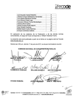 Luis Eduardo Varela Rebellón
1 Luis Alfonso Chala Lugo 11
8
Libardo Enrique Ballesteros Hernández
Luis Alberto Mendoza Periñán
9
10
Francisco Alfonso Torres Montealegre
Tarsicio Mora Godoy
Carlos Enrique Rivas segura
1 Enrique Contreras Cadena 24 L1
14 J
15
16
Over Dorado Cardona
Rafael David Cuello Ramírez
En aplicación de los estatutos de la Federación y de las demás normas
concordantes, el cargo de Fiscal corresponde a William Velandia Puerto.
18
20
La presente acta será publicada a partir de la fecha en la página web de Fecode
www.fecode.edu.co.
Siendo las 2:00 p.m. del día 17 de junio de 2013, se da por terminada la reunión
COMlSlON NACIONAL DE G A R W T O R A L E S
I
CLEMENCIAVANEGAS "
Confederacibn
Sindical
internacional Carrera 13A # 34 - 54 Conmutador: 338 17 11 Fax: 285 32 45 A.A. 14373. Boqotá D.C. Colombia-
CSI E-mail:fecode@fecode.edu.co / www.fecode.edu.co
CENTRAL UNITARIA
DETRABAJADORES
 