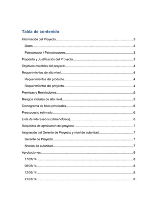 Tabla de contenido
Información del Proyecto...........................................................................................3
Datos.......................................................................................................................3
Patrocinador / Patrocinadores................................................................................3
Propósito y Justificación del Proyecto.......................................................................3
Objetivos medibles del proyecto ...............................................................................4
Requerimientos de alto nivel.....................................................................................4
Requerimientos del producto..................................................................................4
Requerimientos del proyecto..................................................................................4
Premisas y Restricciones...........................................................................................5
Riesgos iniciales de alto nivel....................................................................................5
Cronograma de hitos principales...............................................................................6
Presupuesto estimado...............................................................................................6
Lista de Interesados (stakeholders)...........................................................................6
Requisitos de aprobación del proyecto......................................................................7
Asignación del Gerente de Proyecto y nivel de autoridad.........................................7
Gerente de Proyecto..............................................................................................7
Niveles de autoridad...............................................................................................7
Aprobaciones.............................................................................................................8
17/07/14..................................................................................................................8
08/08/14..................................................................................................................8
12/08/14..................................................................................................................8
21/07/14..................................................................................................................8
 