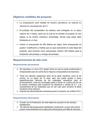 Objetivos medibles del proyecto
• La compactación será medible de manera volumétrica, se reducirá su
volumen en una proporción de 3:1.
• El prototipo del compactador de residuos será entregado en un plazo
máximo de 3 meses, razón por la cual se ha dividido el proyecto en tres
etapas, la de control, mecánica, ensamblaje. Donde cada etapa debe
finalizarse en un mes.
• Invertir un presupuesto de 300 dólares por etapa, dicho presupuesto se
puede ir modificando a medida que se vaya avanzando en cada etapa del
proyecto, pero teniendo como presupuesto máximo 300 dólares para la
finalización del prototipo y entrega del prototipo.
Requerimientos de alto nivel
Requerimientos del producto
• Se importara un micro PLC desde China el cual es parte fundamental e
indispensable para el control de la máquina compactadora de desechos.
• Tener los cálculos respectivos tanto de la parte mecánica como la de
control, en un lapso de 15 días, esto nos podrá ayudar a tener
especificaciones técnicas de los materiales necesarios para el
funcionamiento, entre los principales datos a tomar en cuenta son los de
la presión necesaria para comprimir los desechos a escala de 3:1, y la
característica de los materiales que se van usar para construir la parte
mecánica de la máquina
• Importar las electroválvulas necesarias para la conexión con el Micro PLC.
Requerimientos del proyecto
• Cumplir con la finalización de cada etapa de proyecto en los tiempos
establecidos.
• No salirnos del presupuesto establecido inicialmente, ya que esto podría
causar inconvenientes con la ejecución del proyecto por falta de recursos.
 