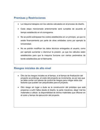 Premisas y Restricciones
• La máquina trabajara con los valores calculados en el proceso de diseño.
• Cada etapa mencionada anteriormente será cumplida de acuerdo al
tiempo establecido en el cronograma.
• No se podrá sobrepasar los costos establecidos en un principio, ya que no
existe financiamiento por parte de otras entidades como por ejemplo la
Universidad.
• No se podrán modificar los datos técnicos entregados al usuario, como
por ejemplo aumentar o disminuir la presión, ya que los cálculos están
establecidos para que la maquina funcione con ciertos parámetros de
borde establecidos por el fabricante.
Riesgos iniciales de alto nivel
• Otro de los riesgos iniciales es el tiempo, si el tiempo de finalización del
proyecto se prolonga, el costo del proyecto se incrementa, es por eso que
se debe contar con planes de control de riesgos para mitigar estos dos
factores que pueden ser perjudiciales para el proyecto.
• Otro riesgo sin lugar a duda es la construcción del prototipo que está
propenso a sufrir fallos desde el diseño, la parte mecánica, elegir mal los
materiales a utilizar, la disponibilidad de dichos materiales que influiran en
el costo y tiempo de ejecucción del proyecto.
 