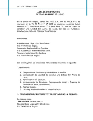 ACTA DE CONSTITUCION
ACTA DE CONSTITUCION
ENTIDAD SIN ÁNIMO DE LUCRO
En la ciudad de Bogotá, siendo las 10:00 a.m., del día 09/08/2015, se
reunieron en la TV 78 N 41 F 57 SUR las siguientes personas Isabel
Merchán CC:, Stephannie Pinto CC:y John Silva CC., con el objeto de
constituir una Entidad Sin Ánimo de Lucro, del tipo de Fundación:
FUNDACION PARA LA FAMILIA “FUNFAMILIA”
Fundadores
Representante Legal: John Silva Cortes
C.c.79496286 de Bogotá.
Secretaria: Stephannie Pinto Corrales
C.c. 1095811097 de Floridablanca Stder.
Tesorera: Isabel Merchán Sandoval
C.c.1026553662 de Bogotá.
Los constituyentes y/o fundadores, han acordado desarrollar el siguiente:
Orden del Día:
1. Designación de Presidente y Secretario de la reunión.
2. Manifestación de voluntad de constituir una Entidad Sin Ánimo de
Lucro.
3. Aprobación de los Estatutos.
4. Nombramiento de Directivos, Representante Legal y Órganos de
Fiscalización (fiscal, revisor fiscal).
5. Aportes Sociales
6. Lectura y aprobación del texto integral del acta.
1. DESIGNACION DE PRESIDENTE Y SECRETARIO DE LA REUNION.
Se designó como
PRESIDENTE de la reunión a:
Representante Legal: John Silva Cortes
C.c.79496286 de Bogotá.
 