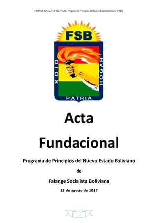 FALANGE SOCIALISTA BOLIVIANA: Progama de Principios del Nuevo Estado Boliviano (1937).
1
Acta
Fundacional
Programa de Principios del Nuevo Estado Boliviano
de
Falange Socialista Boliviana
15 de agosto de 1937
 
