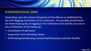 PUNISHMENTS(UGC,2009)
Depending upon the nature and gravity of the offense as established by
the Anti-Ragging Committee of the institution , the possible punishments
for those found guilty of ragging at the institution level shall be any one or
any combination of the following:
• Cancellation of admission
• Suspension from attending classes
• Withholding/withdrawing scholarship/fellowship and other benifits
 