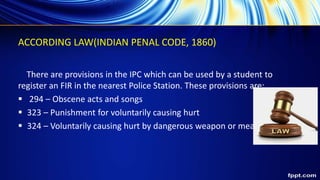ACCORDING LAW(INDIAN PENAL CODE, 1860)
There are provisions in the IPC which can be used by a student to
register an FIR in the nearest Police Station. These provisions are:
 294 – Obscene acts and songs
 323 – Punishment for voluntarily causing hurt
 324 – Voluntarily causing hurt by dangerous weapon or means
 