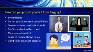 How can you protect yourself from Ragging?
• Be confident
• Do not submit yourself beyond limits
• Over-smartness can invite trouble
• Don’t stand out in the crowd
• Maintain self-control
• Sense of humor always helps
• Don’t think too much about it
 
