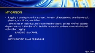 MY OPINION
• Ragging is analogous to harassment. Any sort of harassment, whether verbal,
physical, emotional, mental etc.
diminishes an individual, creates mental blockades, pushes him/her towards
depression and is thus harmful. Amiable interaction and motivate an individual
rather than ragging.
RAGGING IS A CRIME.
SO,
HATE RAGGING:MAKE FRIENDSHIP
 