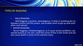TYPES OF RAGGING
• MILD RAGGING:
Mild Ragging is positive ,advantageous. It helps in breaking the ice
between seniors and the juniors and enables them to gel up with each
other and interact.
• SERVER RAGGING:
Server Ragging is disadvantageous, as it cause serious problems. say
mental trauma or can also instill the sense of fear in the minds and can
also cause death in some of the extreme cases.
 