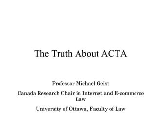 The Truth About ACTA Professor Michael Geist Canada Research Chair in Internet and E-commerce Law University of Ottawa, Faculty of Law 
