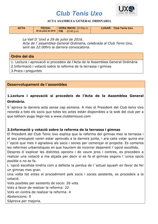 Club Tenis Uxo
ACTA ASAMBLEA GENERAL ORDINARIA
ACTA FECHA:
29 de juliol de 2016
HORA INICIO: 22:00p.m.
FIN 23:40 p.m.
LUGAR: Club Tenis Uxo
La Vall D´Uixó a 29 de juliol de 2016.
Acta de l´assamblea General Ordinaria, celebrada al Club Tenis Uxo,
sent las 22:00hrs la darrera convocatoria.
Ordre del día
1. Lectura i aprovació si procedeix de l'Acta de la Assemblea General Ordinària
2.Informació i votació sobre la reforma de la terrassa i gimnas
3.Precs i preguntes
Desenvolupament de l´assemblea
1.Lectura i aprovació si procedeix de l'Acta de la Assemblea General
Ordinària.
S´aprova la darrera acta sense cap esmena. A mes el President del Club tenis Uxo
recorda a tots els socis que totes les actes están disponibles a la web del club per a
que tothom puga llegir-les a www.clubtenisuxo.com
2.Informació y votació sobre la reforma de la terrassa i gimnas
El President del Club Tenis Uxo explica que la reforma del gimnas mes la terrassa i
el seu presupost varen estar aprovats a la darrera junta, i ara calia votar quina era
l´opció que mes li agradava als socis i socies per començar el projecte. Es comenta
les reformes urbanistiques en que hauriem de incorrer depenent l´opció escollida.
Despres d´explicar les distintes opcions i de veure pros i contres, es procedeix a
realizar una votació a ma alçada per decir si es fa el gimnas segons l´unica opcio
posible o no es fa.
L´opció escollida tindria com a defecte la perdua de l´actual squash en favor de fer
un gimnas mes gran.
Una volta tot entes el procediment pels socis i socies asistents, es procedeix a la
cotació.
Vots posibles per asistents de socis: 26 vots
Vots a favor de realizar la reforma: 22
Vots en contra de realizar la reforma: 4
Abstencions: 0
Sáprova per majoria.
 