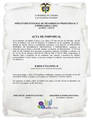 La República de Colombia
y en su nombre el instituto
MMCENTRO INTEGRAL DE DESARROLLO PROFESIONAL Y
EMPRESARIAL LTDA.
QUIBDÓ – CHOCÓ
ACTA DE INDIVIDUAL
En el municipio de Quibdó (Choco), a los quince (15) días del mes de Diciembre del año
2018, se reunieron con el fin de formalizar la certificación de los estudiantes del Técnico
laboral, los suscrito director y coordinadora académica, en la dirección de MMCENTRO
INTEGRAL DE DESARROLLO PROFESIONAL Y EMPRESARIAL, Institución de
educación para el trabajo y desarrollo humano con licencia de funcionamiento N° 0212 de
Junio de 2013 emanada de la secretaria de educación municipal de Quibdó y conforme a la
ley 115 de 94, los decretos 1860 del 94, 4904 de 2009 y 1290 de 2009; comprobando la
situación legal y académica de los estudiantes que cursaron y aprobaron los estudios
correspondientes al nivel técnico, se procede a otorgar el certificado como técnico(a) laboral
en: Sistemas a:
ILBER CUNANPIA D
Identificado(a) con C.C. Nº 82.140.495 de Quibdó
Esta acta de treinta y cuatro (34) estudiantes certificando, comienza con el nombre de ALAN
SANCHEZ PEREA y termina con el nombre de YURLENYS CUESTA MENA
En constancia se expide y firma en Quibdó a los quince (15) días del mes de Diciembre del
año 2018, por quienes en ella intervienen.
JOSÉ ISRAEL MORENO SÁNCHEZ GREGORIO RAMIREZ RENTERIA
Director Coordinador académico
 