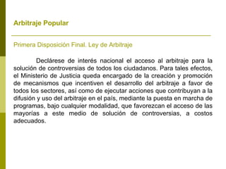 Arbitraje Popular   Primera Disposición Final. Ley de Arbitraje Declárese de interés nacional el acceso al arbitraje para la solución de controversias de todos los ciudadanos. Para tales efectos, el Ministerio de Justicia queda encargado de la creación y promoción de mecanismos que incentiven el desarrollo del arbitraje a favor de todos los sectores, así como de ejecutar acciones que contribuyan a la difusión y uso del arbitraje en el país, mediante la puesta en marcha de programas, bajo cualquier modalidad, que favorezcan el acceso de las mayorías a este medio de solución de controversias, a costos adecuados. 
