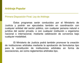 Arbitraje Popular   Primera Disposición Final. Ley de Arbitraje Estos programas serán conducidos por el Ministerio de Justicia y podrán ser ejecutados también en coordinación con cualquier entidad del sector público, con cualquier persona natural o jurídica del sector privado, o con cualquier institución u organismo nacional o internacional, mediante celebración de convenios bajo cualquier modalidad. El Ministerio de Justicia podrá también promover la creación de instituciones arbitrales mediante la aprobación de formularios tipo para la constitución de instituciones arbitrales en forma de asociaciones, así como reglamentos arbitrales tipo. 