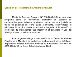Creación del Programa de Arbitraje Popular   Mediante Decreto Supremo Nº 016-2008-JUS se crea este programa como un mecanismo alternativo de solución de controversias para fortalecer el derecho de acceso a la justicia de todas las personas en forma rápida y eficiente, instituyéndose al Ministerio de Justicia como la entidad encargada de la creación y promoción de mecanismos que incentiven el desarrollo y uso del arbitraje a favor de todos los sectores. Este programa incluye la constitución de un Centro de Arbitraje Popular en el Ministerio de Justicia, el cual se regirá por el Estatuto y Reglamento Arbitral aprobado mediante la Resolución Ministerial Nº 0639-2008-JUS de fecha 3 de diciembre de 2008. 