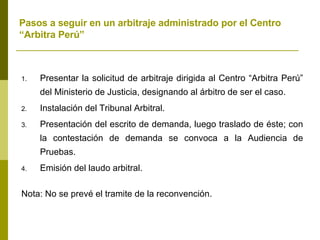 Pasos a seguir en un arbitraje administrado por el Centro “Arbitra Perú” Presentar la solicitud de arbitraje dirigida al Centro “Arbitra Perú” del Ministerio de Justicia, designando al árbitro de ser el caso. Instalación del Tribunal Arbitral. Presentación del escrito de demanda, luego traslado de éste; con la contestación de demanda se convoca a la Audiencia de Pruebas. Emisión del laudo arbitral. Nota: No se prevé el tramite de la reconvención. 