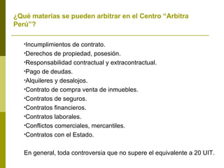 ¿Qué materias se pueden arbitrar en el Centro “Arbitra Perú”? Incumplimientos de contrato. Derechos de propiedad, posesión. Responsabilidad contractual y extracontractual. Pago de deudas. Alquileres y desalojos. Contrato de compra venta de inmuebles. Contratos de seguros. Contratos financieros. Contratos laborales. Conflictos comerciales, mercantiles. Contratos con el Estado. En general, toda controversia que no supere el equivalente a 20 UIT.  