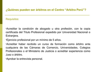 ¿Quiénes pueden ser árbitros en el Centro “Arbitra Perú”?   Requisitos: Acreditar la condición de abogado u otra profesión, con la copia certificada del Título Profesional expedido por Universidad Nacional o Extranjera. Ejercicio profesional por un mínimo de 5 años. Acreditar haber recibido un curso de formación como árbitro ante cualquiera de las Cámaras de Comercio, Universidades, Colegios Profesionales o el Ministerio de Justicia o acreditar experiencia como Juez o árbitro. Aprobar la entrevista personal. 