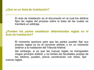 ¿Qué es un Acta de Instalación?   El acta de instalación es el documento en el cual los árbitros  fijan las reglas del proceso sobre la base de las cuales se  tramitará un arbitraje. ¿Pueden las partes establecer determinadas reglas en el Acta de Instalación? El momento oportuno para que las partes puedan fijar sus  propias reglas es en el convenio arbitral, o en un momento  anterior a la instalación del Tribunal Arbitral. Sin embargo, si es que las nuevas reglas no transgreden  ningún principio arbitral, y no limitan las facultades propias de  los árbitros, pueden, previa coordinación con éstos, fijar  nuevas reglas. 