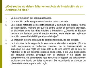 ¿Qué reglas no deben faltar en un Acta de Instalación de un Arbitraje Ad Hoc? La determinación del idioma aplicable. La mención de la ley que se aplicará al caso concreto. Las reglas referidas a las notificaciones y cómputo de plazos (forma de notificación, manera en que se podrá variar el domicilio procesal, la distinción entre los días hábiles e inhábiles). ¿Cuando el Estado decreta un feriado para el sector estatal, éste debe ser aplicado también como día inhábil para los arbitrajes? La inclusión de una cláusula de confidencialidad, de ser el caso. La inclusión de la regla de la renuncia al derecho a objetar (Si una parte conociendo o pudiendo conocer, de la inobservancia o infracción de una regla de esta acta o de una norma de la Ley de Arbitraje, o de un acuerdo expreso entre ellas, o de una disposición del Tribunal Arbitral, prosigue con el arbitraje y no objeta su cumplimiento, se considerará que renuncia a objetar las actuaciones arbitrales y el laudo por tales razones). Se recomienda establecer un plazo determinado para esta regla. 