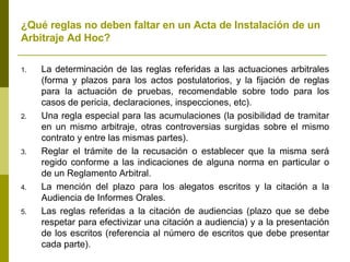 ¿Qué reglas no deben faltar en un Acta de Instalación de un Arbitraje Ad Hoc? La determinación de las reglas referidas a las actuaciones arbitrales (forma y plazos para los actos postulatorios, y la fijación de reglas para la actuación de pruebas, recomendable sobre todo para los casos de pericia, declaraciones, inspecciones, etc). Una regla especial para las acumulaciones (la posibilidad de tramitar en un mismo arbitraje, otras controversias surgidas sobre el mismo contrato y entre las mismas partes). Reglar el trámite de la recusación o establecer que la misma será regido conforme a las indicaciones de alguna norma en particular o de un Reglamento Arbitral. La mención del plazo para los alegatos escritos y la citación a la Audiencia de Informes Orales. Las reglas referidas a la citación de audiencias (plazo que se debe respetar para efectivizar una citación a audiencia) y a la presentación de los escritos (referencia al número de escritos que debe presentar cada parte).  