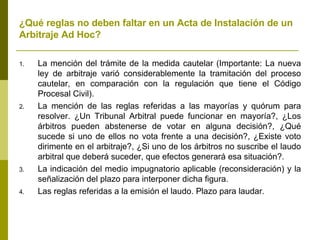 ¿Qué reglas no deben faltar en un Acta de Instalación de un Arbitraje Ad Hoc? La mención del trámite de la medida cautelar (Importante: La nueva ley de arbitraje varió considerablemente la tramitación del proceso cautelar, en comparación con la regulación que tiene el Código Procesal Civil). La mención de las reglas referidas a las mayorías y quórum para resolver. ¿Un Tribunal Arbitral puede funcionar en mayoría?, ¿Los árbitros pueden abstenerse de votar en alguna decisión?, ¿Qué sucede si uno de ellos no vota frente a una decisión?, ¿Existe voto dirimente en el arbitraje?, ¿Si uno de los árbitros no suscribe el laudo arbitral que deberá suceder, que efectos generará esa situación?. La indicación del medio impugnatorio aplicable (reconsideración) y la señalización del plazo para interponer dicha figura. Las reglas referidas a la emisión el laudo. Plazo para laudar. 