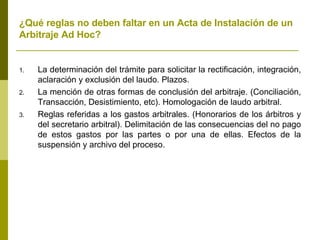 ¿Qué reglas no deben faltar en un Acta de Instalación de un Arbitraje Ad Hoc? La determinación del trámite para solicitar la rectificación, integración, aclaración y exclusión del laudo. Plazos. La mención de otras formas de conclusión del arbitraje. (Conciliación, Transacción, Desistimiento, etc). Homologación de laudo arbitral. Reglas referidas a los gastos arbitrales. (Honorarios de los árbitros y del secretario arbitral). Delimitación de las consecuencias del no pago de estos gastos por las partes o por una de ellas. Efectos de la suspensión y archivo del proceso.  