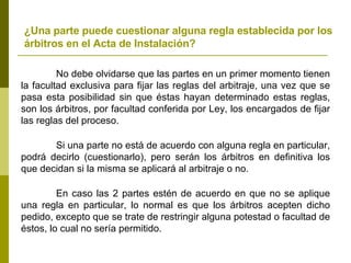 ¿Una parte puede cuestionar alguna regla establecida por los árbitros en el Acta de Instalación? No debe olvidarse que las partes en un primer momento tienen la facultad exclusiva para fijar las reglas del arbitraje, una vez que se pasa esta posibilidad sin que éstas hayan determinado estas reglas, son los árbitros, por facultad conferida por Ley, los encargados de fijar las reglas del proceso. Si una parte no está de acuerdo con alguna regla en particular, podrá decirlo (cuestionarlo), pero serán los árbitros en definitiva los que decidan si la misma se aplicará al arbitraje o no. En caso las 2 partes estén de acuerdo en que no se aplique una regla en particular, lo normal es que los árbitros acepten dicho pedido, excepto que se trate de restringir alguna potestad o facultad de éstos, lo cual no sería permitido. 